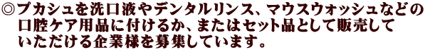 ◎プカシュを洗口液やデンタルリンス、マウスウォッシュなどの 　口腔ケア用品に付けるか、またはセット品として販売して 　いただける企業様を募集しています。