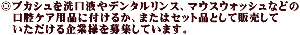 ◎プカシュを洗口液やデンタルリンス、マウスウォッシュなどの 　口腔ケア用品に付けるか、またはセット品として販売して 　いただける企業様を募集しています。